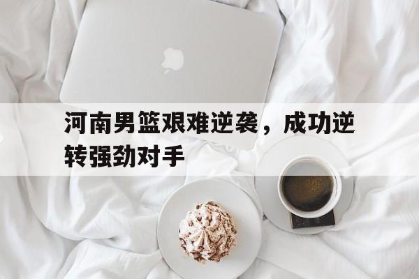 河南男篮艰难逆袭，成功逆转强劲对手